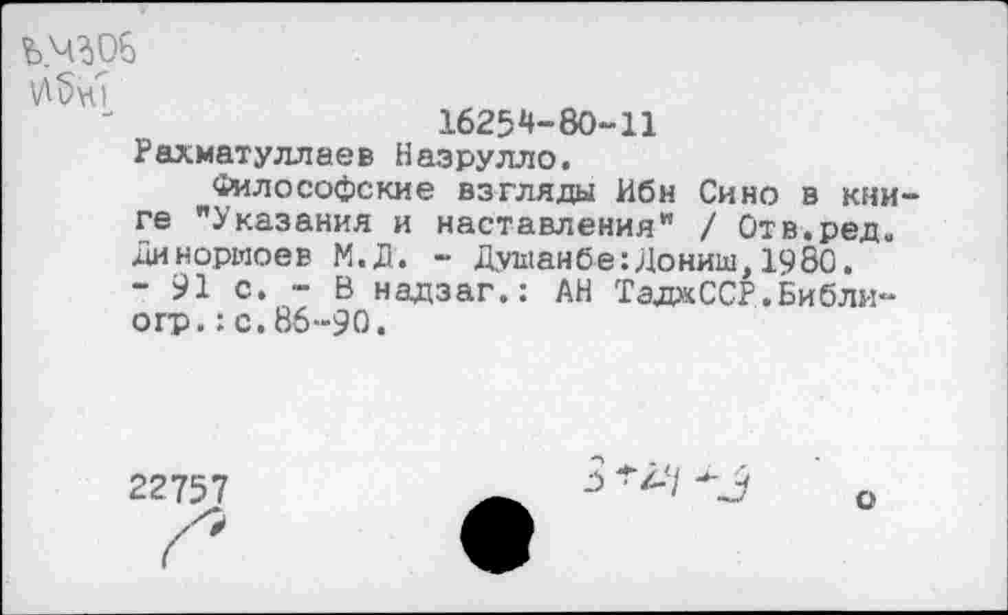 ﻿ъ.4306
1625^-80-11 Рахматуллаев Назрулло.
Философские взгляды Ибн Сино в книге "Указания и наставления" / Отв.ред. Динориоев М.Д. - ДушанбесДониш,1980.
- 91 с. - В надзаг.: АН ТадаССР.Библи-огр.:с.86-90.
22757
3 ^2-7 3
о